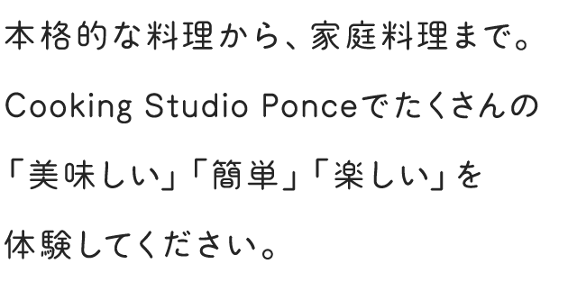 本格的な料理から、家庭料理まで。Cooking Studio Ponceでたくさんの「美味しい」「簡単」「楽しい」を体験してください。